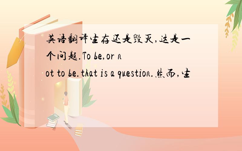 英语翻译生存还是毁灭,这是一个问题.To be,or not to be.that is a question.然而,生