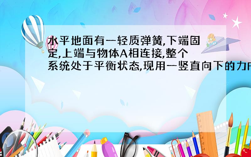 水平地面有一轻质弹簧,下端固定,上端与物体A相连接,整个系统处于平衡状态,现用一竖直向下的力F压物体A,使A竖直向下做匀