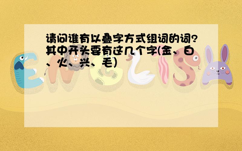 请问谁有以叠字方式组词的词?其中开头要有这几个字(金、白、火、兴、毛）