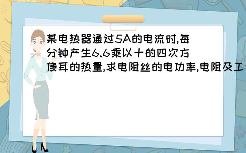 某电热器通过5A的电流时,每分钟产生6.6乘以十的四次方焦耳的热量,求电阻丝的电功率,电阻及工作电压、、、