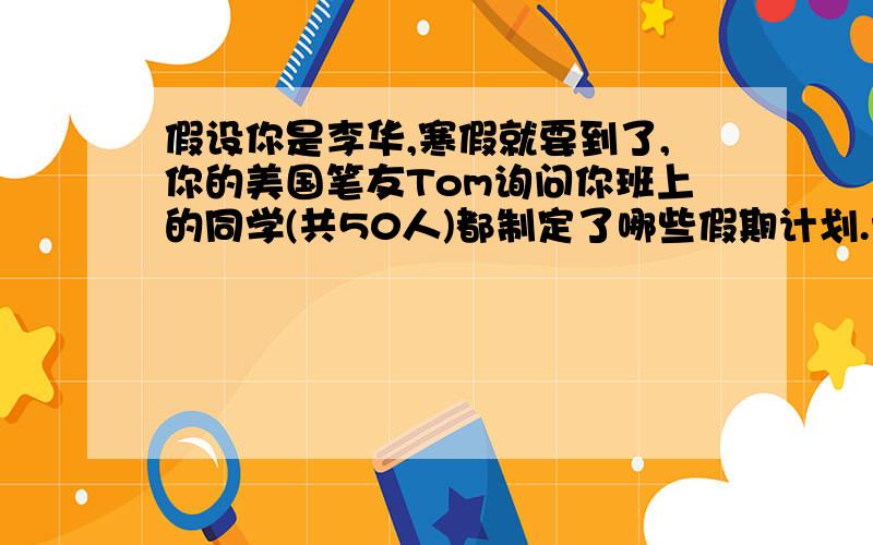 假设你是李华,寒假就要到了,你的美国笔友Tom询问你班上的同学(共50人)都制定了哪些假期计划.请你根据下面