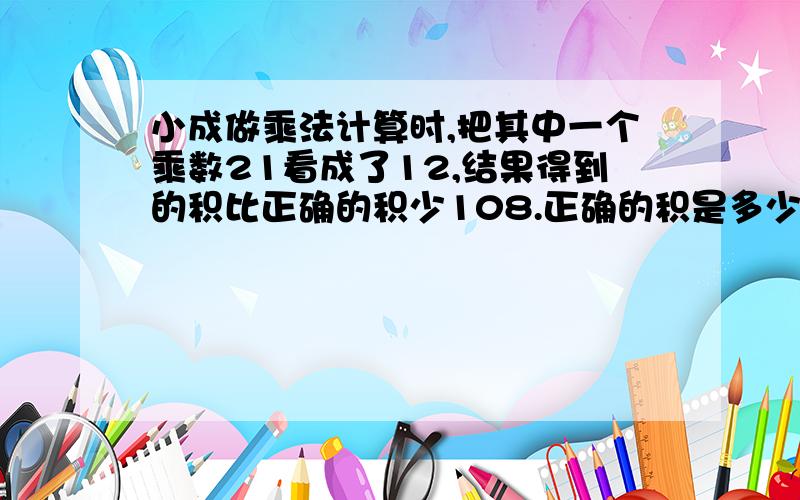 小成做乘法计算时,把其中一个乘数21看成了12,结果得到的积比正确的积少108.正确的积是多少?