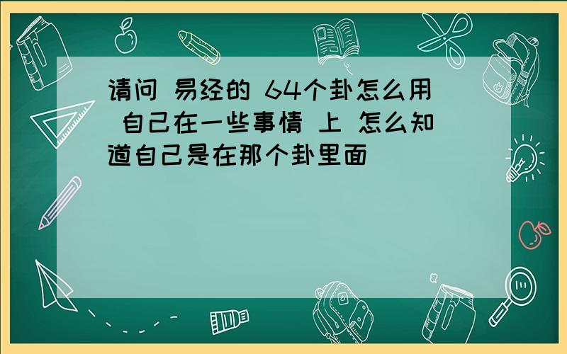 请问 易经的 64个卦怎么用 自己在一些事情 上 怎么知道自己是在那个卦里面