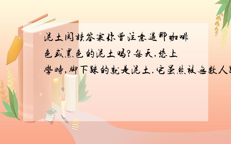 泥土阅读答案你曾注意过那咖啡色或黑色的泥土吗?每天,您上学时,脚下踩的就是泥土.它虽然被无数人踩着,但没有向人类要过报酬