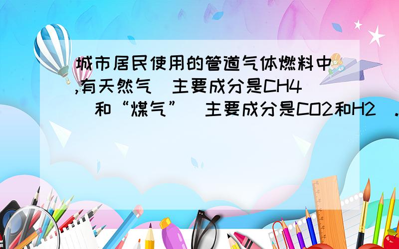 城市居民使用的管道气体燃料中,有天然气（主要成分是CH4）和“煤气”（主要成分是CO2和H2）.它们燃烧反