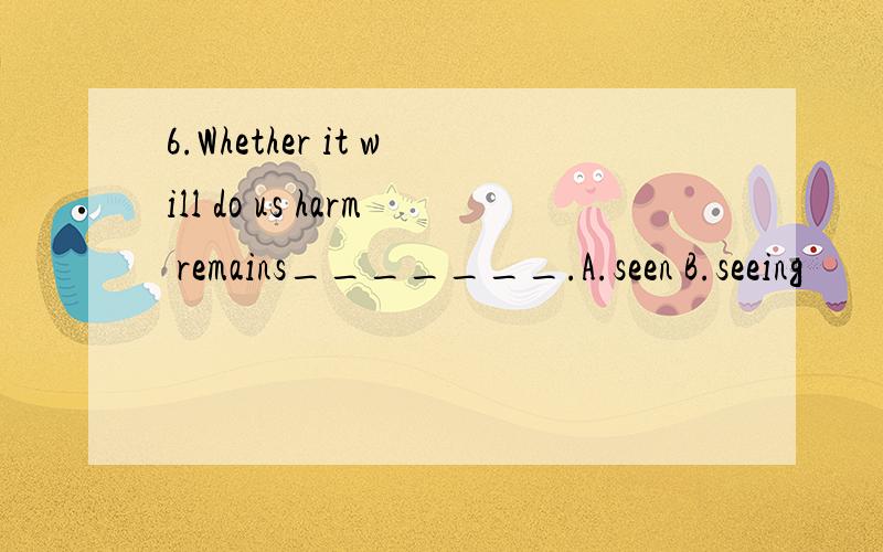 6.Whether it will do us harm remains_______.A.seen B.seeing