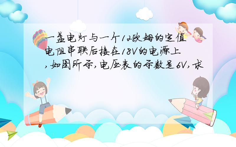 一盏电灯与一个12欧姆的定值电阻串联后接在18V的电源上,如图所示,电压表的示数是6V,求