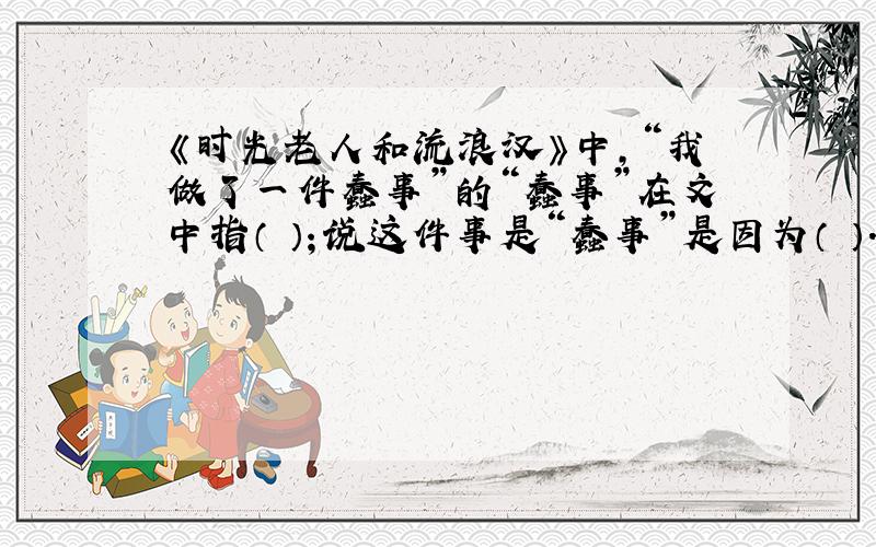 《时光老人和流浪汉》中,“我做了一件蠢事”的“蠢事”在文中指（ ）；说这件事是“蠢事”是因为（ ）.