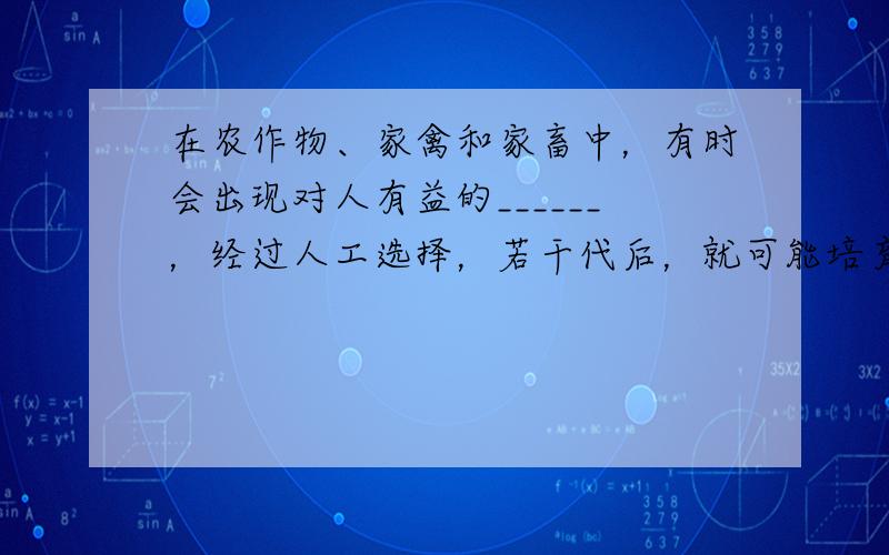 在农作物、家禽和家畜中，有时会出现对人有益的______，经过人工选择，若干代后，就可能培育出更符合人类需要的_____