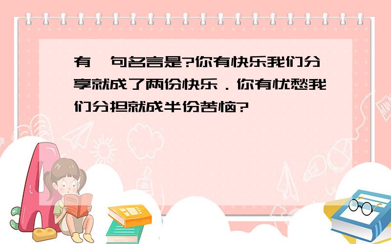 有一句名言是?你有快乐我们分享就成了两份快乐．你有忧愁我们分担就成半份苦恼?