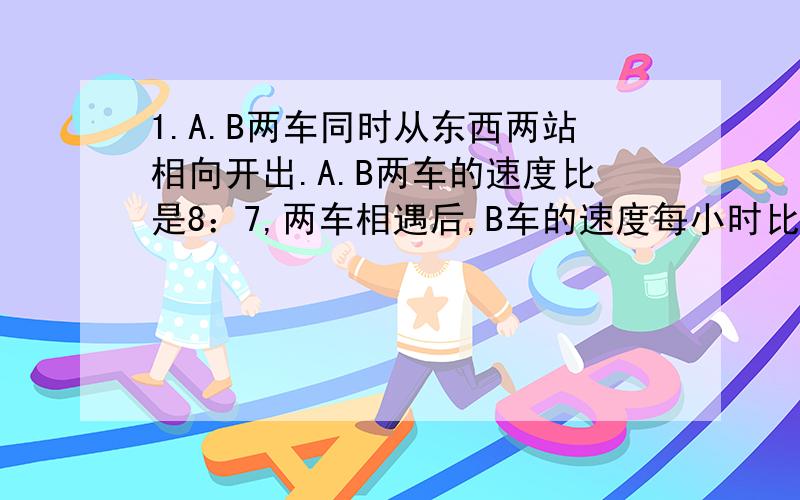 1.A.B两车同时从东西两站相向开出.A.B两车的速度比是8：7,两车相遇后,B车的速度每小时比原来增加15千米,结果两