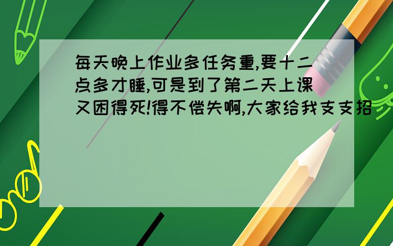 每天晚上作业多任务重,要十二点多才睡,可是到了第二天上课又困得死!得不偿失啊,大家给我支支招