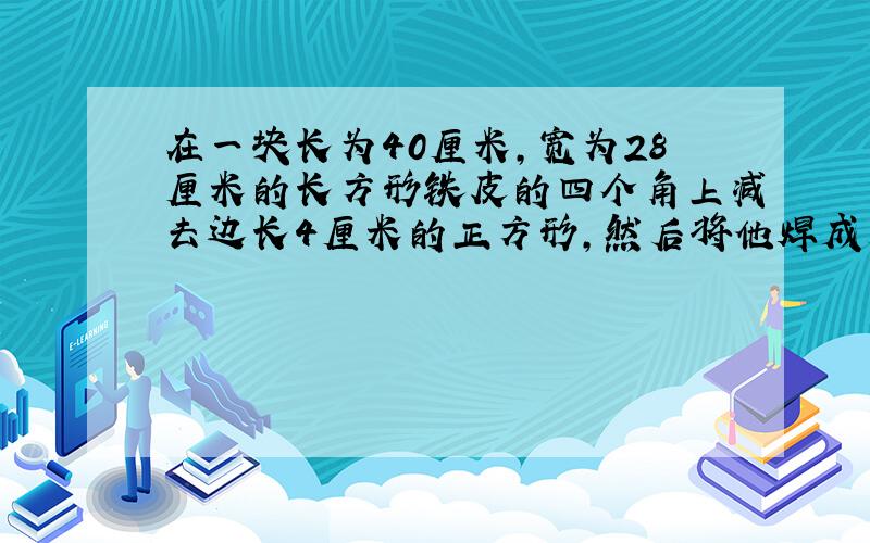 在一块长为40厘米,宽为28厘米的长方形铁皮的四个角上减去边长4厘米的正方形,然后将他焊成无盖的盒子,这个·盒子的表面积