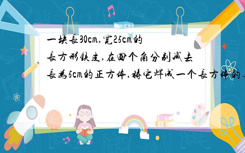 一块长30cm,宽25cm的长方形铁皮,在四个角分别减去长为5cm的正方体,将它焊成一个长方体的无盖盒子.