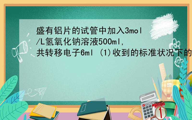 盛有铝片的试管中加入3mol/L氢氧化钠溶液500ml,共转移电子6ml (1)收到的标准状况下的氢气体积多（2）铝片的