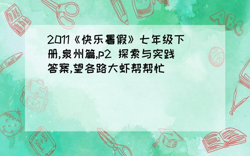 2011《快乐暑假》七年级下册,泉州篇,p2 探索与实践答案,望各路大虾帮帮忙