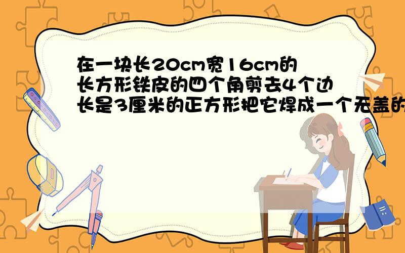 在一块长20cm宽16cm的长方形铁皮的四个角剪去4个边长是3厘米的正方形把它焊成一个无盖的长方体铁盒,求体