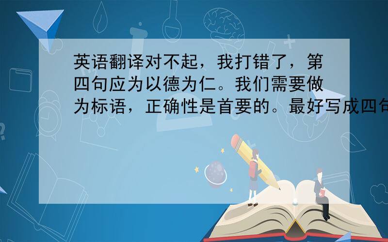 英语翻译对不起，我打错了，第四句应为以德为仁。我们需要做为标语，正确性是首要的。最好写成四句话，因为我们的标语是四句分立