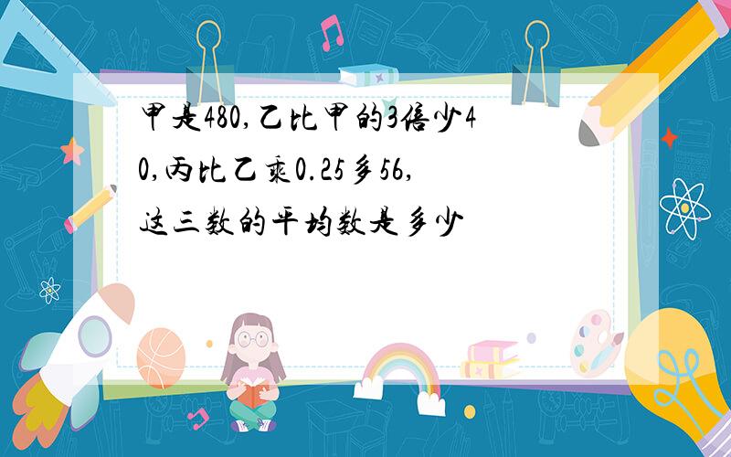 甲是480,乙比甲的3倍少40,丙比乙乘0.25多56,这三数的平均数是多少