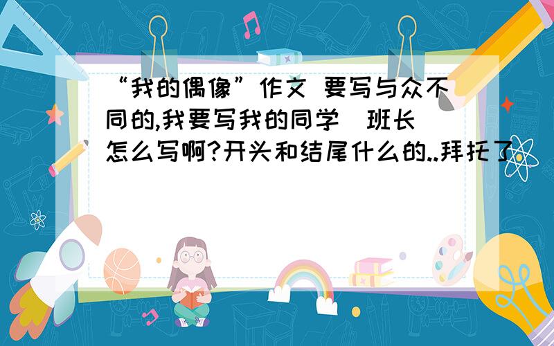 “我的偶像”作文 要写与众不同的,我要写我的同学（班长）怎么写啊?开头和结尾什么的..拜托了