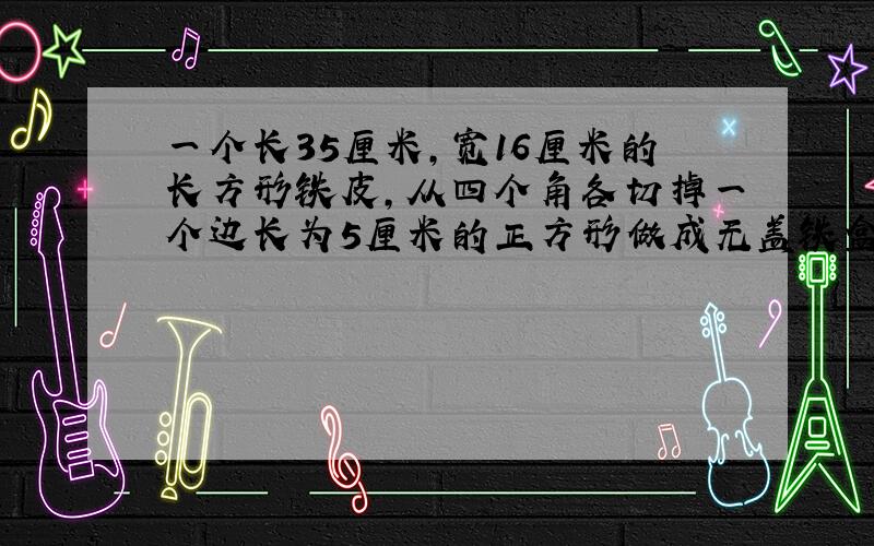 一个长35厘米,宽16厘米的长方形铁皮,从四个角各切掉一个边长为5厘米的正方形做成无盖铁盒.