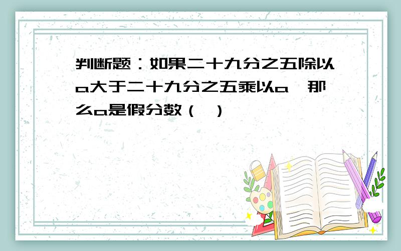 判断题：如果二十九分之五除以a大于二十九分之五乘以a,那么a是假分数（ ）