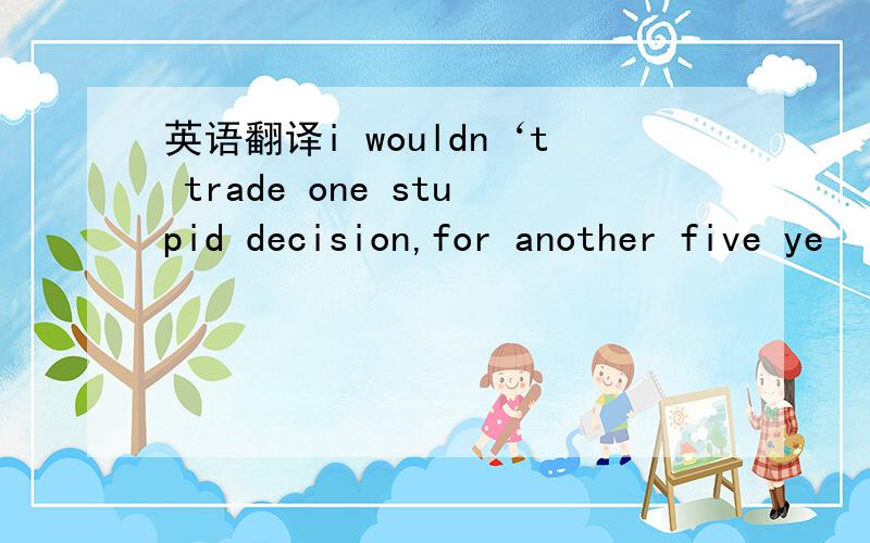 英语翻译i wouldn‘t trade one stupid decision,for another five ye