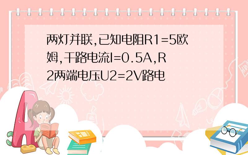 两灯并联,已知电阻R1=5欧姆,干路电流I=0.5A,R2两端电压U2=2V路电