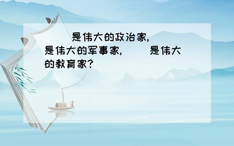 ( )是伟大的政治家,（ ）是伟大的军事家,（ ）是伟大的教育家?