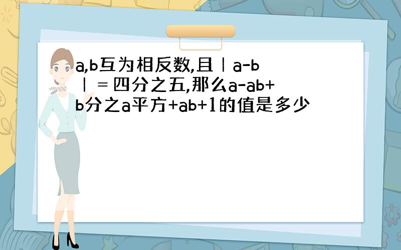 a,b互为相反数,且｜a-b｜＝四分之五,那么a-ab+b分之a平方+ab+1的值是多少