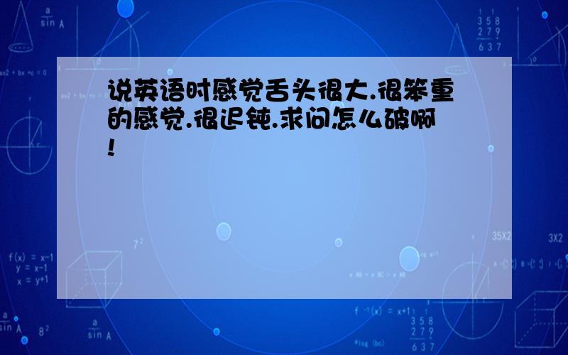 说英语时感觉舌头很大.很笨重的感觉.很迟钝.求问怎么破啊!