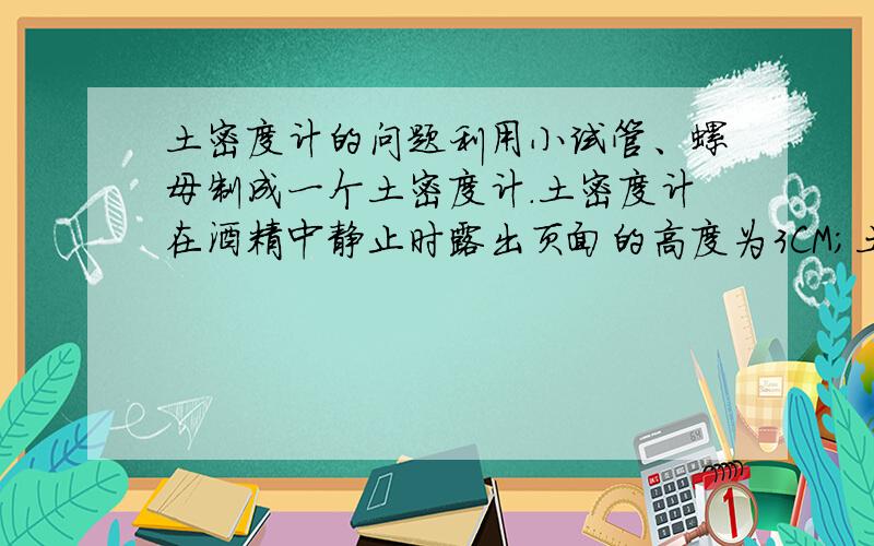 土密度计的问题利用小试管、螺母制成一个土密度计.土密度计在酒精中静止时露出页面的高度为3CM；土密度计在硫酸铜溶液中静止