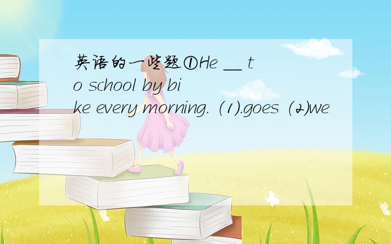 英语的一些题①He ＿＿ to school by bike every morning. （1）.goes （2）we