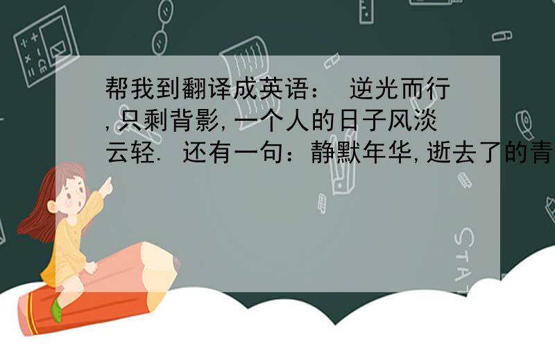 帮我到翻译成英语： 逆光而行,只剩背影,一个人的日子风淡云轻. 还有一句：静默年华,逝去了的青春. 谢谢了.另外不要用什