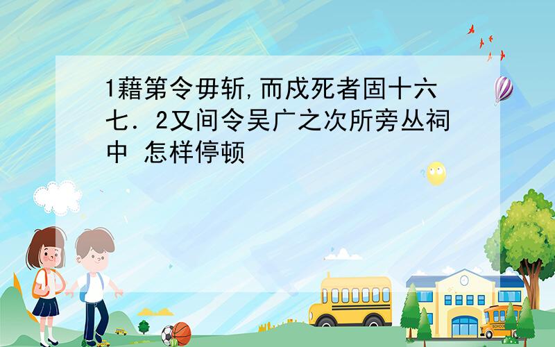 1藉第令毋斩,而戍死者固十六七．2又间令吴广之次所旁丛祠中 怎样停顿