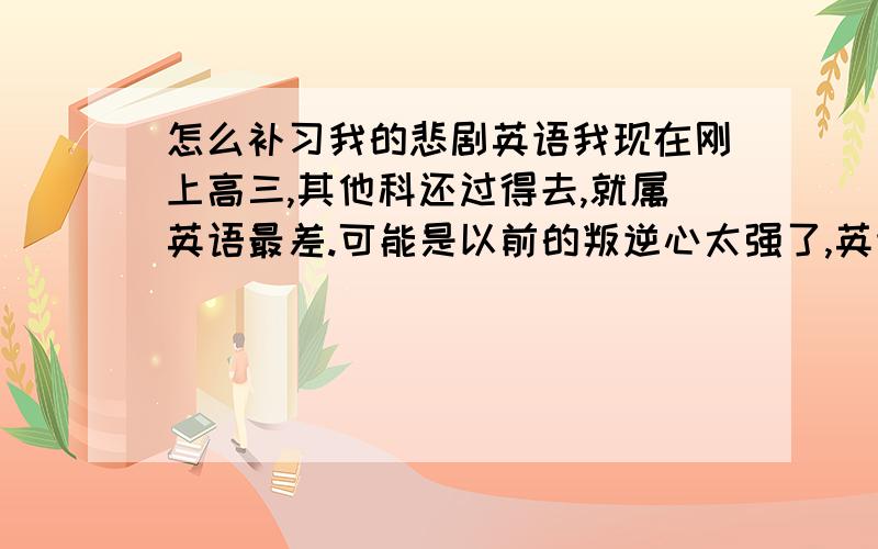 怎么补习我的悲剧英语我现在刚上高三,其他科还过得去,就属英语最差.可能是以前的叛逆心太强了,英语老师逼得越紧就越不想学,