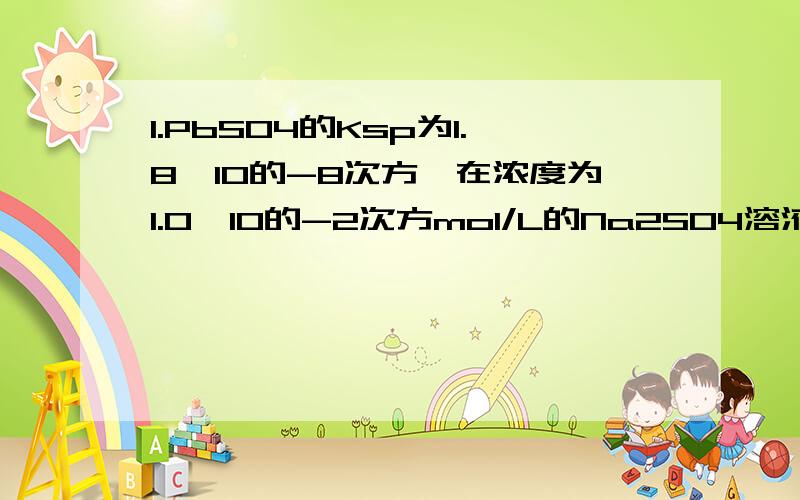 1.PbSO4的Ksp为1.8*10的-8次方,在浓度为1.0*10的-2次方mol/L的Na2SO4溶液中达到饱和时其