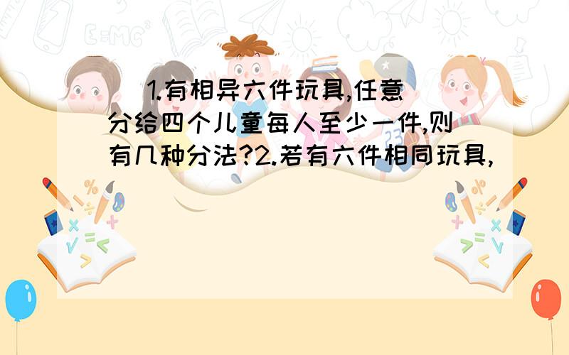 ) 1.有相异六件玩具,任意分给四个儿童每人至少一件,则有几种分法?2.若有六件相同玩具,