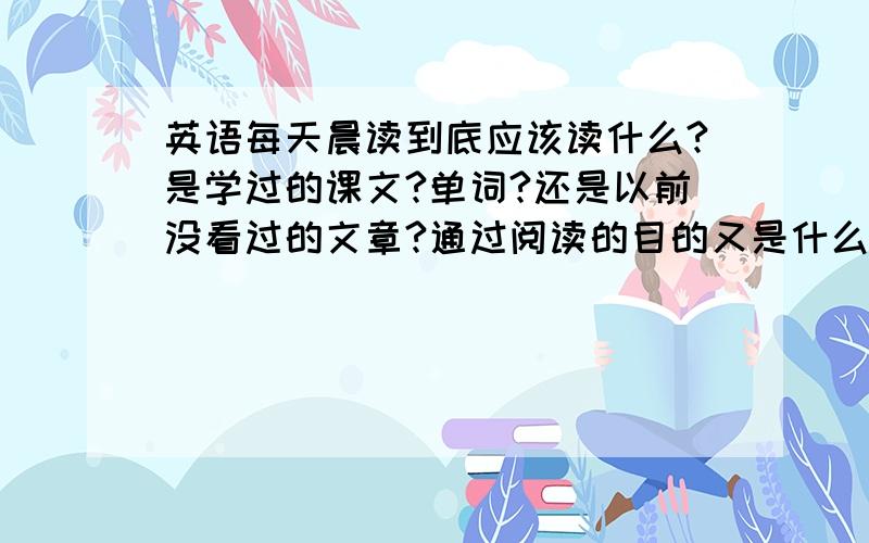 英语每天晨读到底应该读什么?是学过的课文?单词?还是以前没看过的文章?通过阅读的目的又是什么?麻...