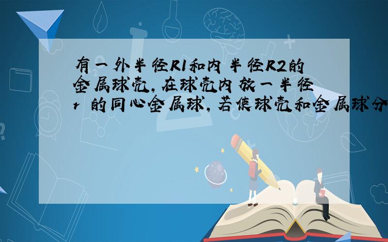 有一外半径R1和内半径R2的金属球壳,在球壳内放一半径 r 的同心金属球,若使球壳和金属球分别带有Q 和 q 的电荷,求