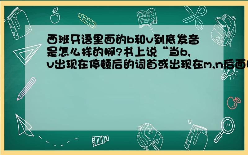 西班牙语里面的b和v到底发音是怎么样的啊?书上说“当b,v出现在停顿后的词首或出现在m,n后面时发[b]音.其他情况下发