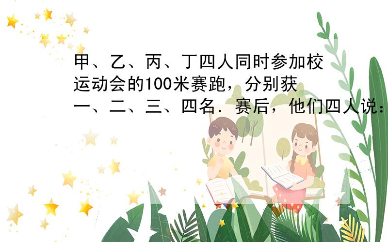 甲、乙、丙、丁四人同时参加校运动会的100米赛跑，分别获一、二、三、四名．赛后，他们四人说：