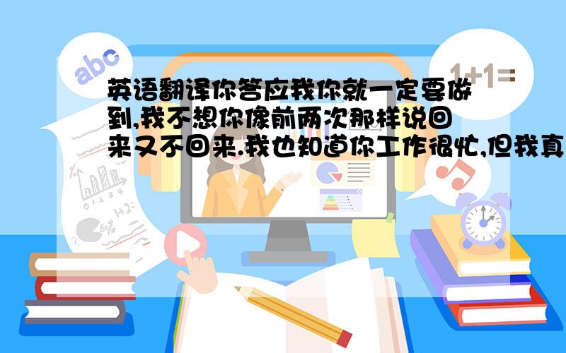 英语翻译你答应我你就一定要做到,我不想你像前两次那样说回来又不回来.我也知道你工作很忙,但我真的很想你回来