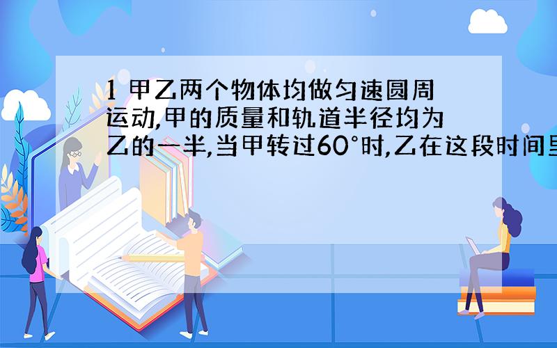 1 甲乙两个物体均做匀速圆周运动,甲的质量和轨道半径均为乙的一半,当甲转过60°时,乙在这段时间里正好转过45°,则甲乙