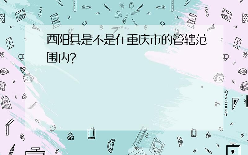 酉阳县是不是在重庆市的管辖范围内?