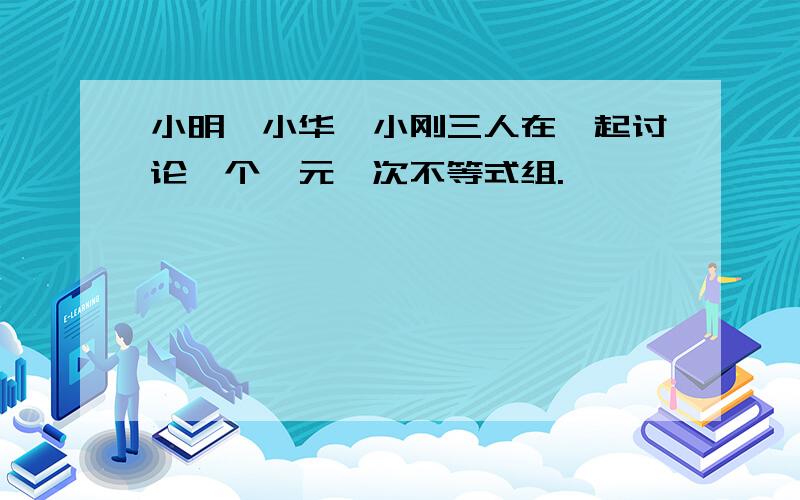 小明、小华、小刚三人在一起讨论一个一元一次不等式组.