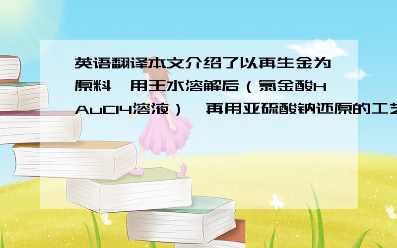 英语翻译本文介绍了以再生金为原料,用王水溶解后（氯金酸HAuCl4溶液）,再用亚硫酸钠还原的工艺.研究了温度、浓度等工艺