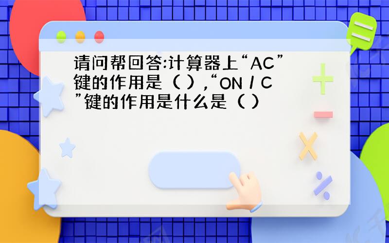 请问帮回答:计算器上“AC”键的作用是（ ）,“ON／C”键的作用是什么是（ ）