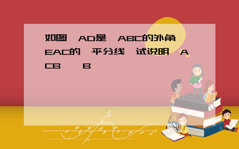 如图,AD是△ABC的外角∠EAC的∠平分线,试说明∠ACB>∠B