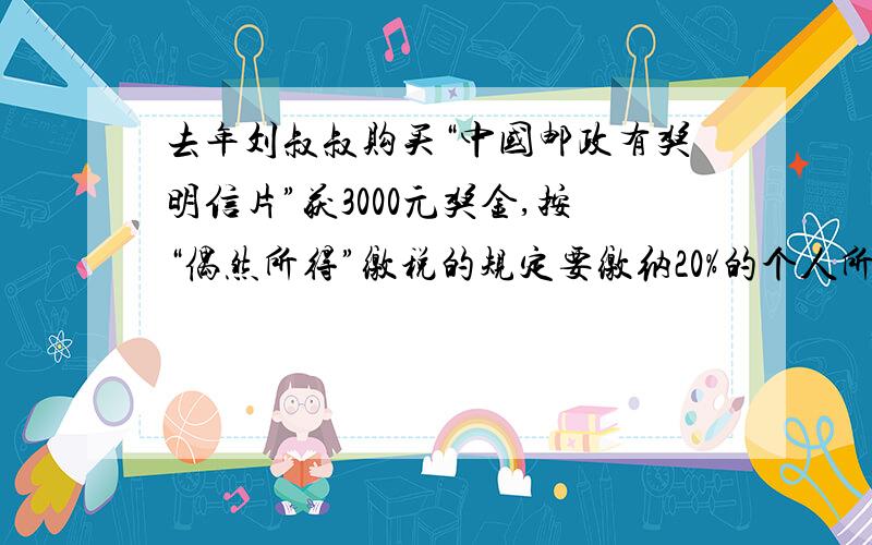 去年刘叔叔购买“中国邮政有奖明信片”获3000元奖金,按“偶然所得”缴税的规定要缴纳20%的个人所得税.